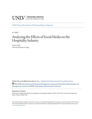 UNLV Theses/Dissertations/Professional Papers/Capstones

4-1-2012

Analyzing the Effects of Social Media on the
Hospitality Industry
Gaurav Seth
University of Nevada, Las Vegas

Follow this and additional works at: http://digitalscholarship.unlv.edu/thesesdissertations
Part of the Advertising and Promotion Management Commons, Hospitality Administration and
Management Commons, and the Technology and Innovation Commons
Repository Citation
Seth, Gaurav, "Analyzing the Effects of Social Media on the Hospitality Industry" (2012). UNLV Theses/Dissertations/Professional
Papers/Capstones. Paper 1346.

This Professional Paper is brought to you for free and open access by Digital Scholarship@UNLV. It has been accepted for inclusion in UNLV Theses/
Dissertations/Professional Papers/Capstones by an authorized administrator of Digital Scholarship@UNLV. For more information, please contact
marianne.buehler@unlv.edu.

 