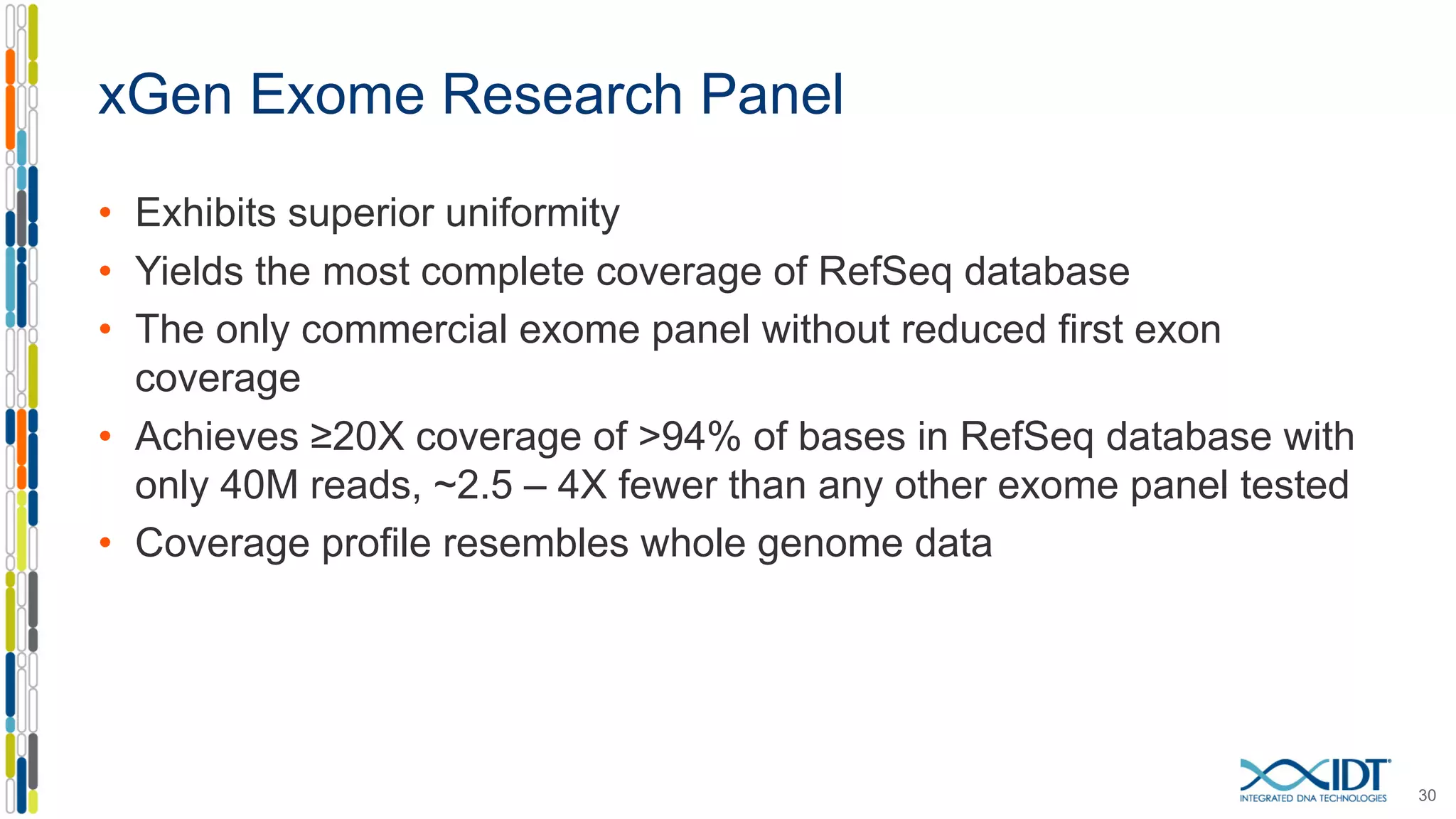 xGen Exome Research Panel
• Exhibits superior uniformity
• Yields the most complete coverage of RefSeq database
• The only commercial exome panel without reduced first exon
coverage
• Achieves ≥20X coverage of >94% of bases in RefSeq database with
only 40M reads, ~2.5 – 4X fewer than any other exome panel tested
• Coverage profile resembles whole genome data
30
 