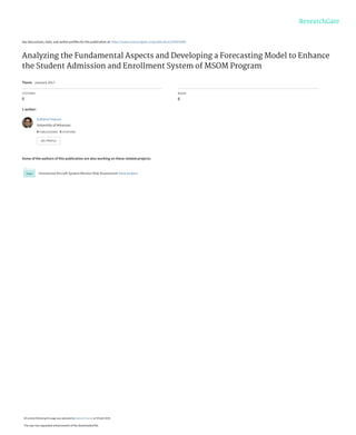 See discussions, stats, and author profiles for this publication at: https://www.researchgate.net/publication/324363448
Analyzing the Fundamental Aspects and Developing a Forecasting Model to Enhance
the Student Admission and Enrollment System of MSOM Program
Thesis · January 2017
CITATIONS
0
READS
6
1 author:
Some of the authors of this publication are also working on these related projects:
Unmanned Aircraft System Mission Risk Assessment View project
Sultanul Hasnat
University of Arkansas
4 PUBLICATIONS   0 CITATIONS   
SEE PROFILE
All content following this page was uploaded by Sultanul Hasnat on 09 April 2018.
The user has requested enhancement of the downloaded file.
 