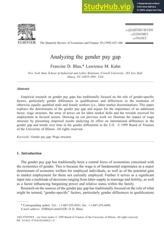 Analyzing the gender pay gap
Francine D. Blau,* Lawrence M. Kahn
New York State School of Industrial and Labor Relations, Cornell University, 265 Ives Hall,
Ithaca, NY 14853-3901, USA
Abstract
Empirical research on gender pay gaps has traditionally focused on the role of gender-specific
factors, particularly gender differences in qualifications and differences in the treatment of
otherwise equally qualified male and female workers (i.e., labor market discrimination). This paper
explores the determinants of the gender pay gap and argues for the importance of an additional
factor, wage structure, the array of prices set for labor market skills and the rewards received for
employment in favored sectors. Drawing on our previous work we illustrate the impact of wage
structure by presenting empirical results analyzing its effect on international differences in the
gender gap and trends over time in the gender differential in the U.S. © 1999 Board of Trustees
of the University of Illinois. All rights reserved.
Keywords: Gender pay gap; Wage structure
1. Introduction
The gender pay gap has traditionally been a central focus of economists concerned with
the economics of gender. This is because the wage is of fundamental importance as a major
determinant of economic welfare for employed individuals, as well as of the potential gain
to market employment for those not currently employed. Further it serves as a significant
input into a multitude of decisions ranging from labor supply to marriage and fertility, as well
as a factor influencing bargaining power and relative status within the family.
Research on the sources of the gender pay gap has traditionally focused on the role of what
might be termed, “gender-specific” factors, particularly gender differences in qualifications
* Corresponding author. Tel.: 11-607-255-4381; fax: 11-607-255-4496.
E-mail address: FDB4@Cornell.EDU (F.D. Blau)
The Quarterly Review of Economics and Finance 39 (1999) 625–646
1062-9769/99/$ – see front matter © 1999 Board of Trustees of the University of Illinois. All rights reserved.
PII: S1062-9769(99)00021-6
 