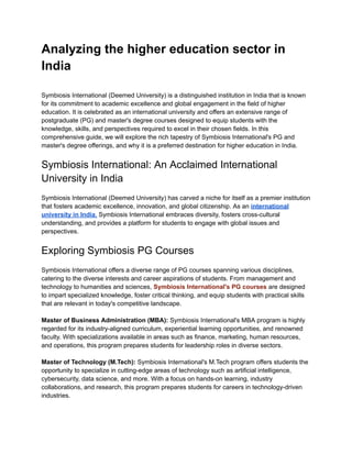 Analyzing the higher education sector in
India
Symbiosis International (Deemed University) is a distinguished institution in India that is known
for its commitment to academic excellence and global engagement in the field of higher
education. It is celebrated as an international university and offers an extensive range of
postgraduate (PG) and master's degree courses designed to equip students with the
knowledge, skills, and perspectives required to excel in their chosen fields. In this
comprehensive guide, we will explore the rich tapestry of Symbiosis International's PG and
master's degree offerings, and why it is a preferred destination for higher education in India.
Symbiosis International: An Acclaimed International
University in India
Symbiosis International (Deemed University) has carved a niche for itself as a premier institution
that fosters academic excellence, innovation, and global citizenship. As an international
university in India, Symbiosis International embraces diversity, fosters cross-cultural
understanding, and provides a platform for students to engage with global issues and
perspectives.
Exploring Symbiosis PG Courses
Symbiosis International offers a diverse range of PG courses spanning various disciplines,
catering to the diverse interests and career aspirations of students. From management and
technology to humanities and sciences, Symbiosis International's PG courses are designed
to impart specialized knowledge, foster critical thinking, and equip students with practical skills
that are relevant in today's competitive landscape.
Master of Business Administration (MBA): Symbiosis International's MBA program is highly
regarded for its industry-aligned curriculum, experiential learning opportunities, and renowned
faculty. With specializations available in areas such as finance, marketing, human resources,
and operations, this program prepares students for leadership roles in diverse sectors.
Master of Technology (M.Tech): Symbiosis International's M.Tech program offers students the
opportunity to specialize in cutting-edge areas of technology such as artificial intelligence,
cybersecurity, data science, and more. With a focus on hands-on learning, industry
collaborations, and research, this program prepares students for careers in technology-driven
industries.
 