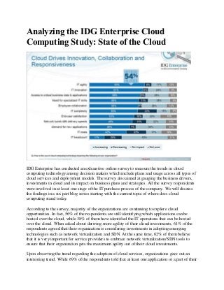 Analyzing the IDG Enterprise Cloud
Computing Study: State of the Cloud
IDG Enterprise has conducted an exhaustive online survey to measure the trends in cloud
computing technology among decision makers which include plans and usage across all types of
cloud services and deployment models. The survey also aimed at gauging the business drivers,
investments in cloud and its impact on business plans and strategies. All the survey respondents
were involved in at least one stage of the IT purchase process of the company. We will discuss
the findings in a six part blog series starting with the current topic of where does cloud
computing stand today.
According to the survey, majority of the organizations are continuing to explore cloud
opportunities. In fact, 56% of the respondents are still identifying which applications can be
hosted over the cloud, while 38% of them have identified the IT operations that can be hosted
over the cloud. When asked about deriving more agility of their cloud investments, 61% of the
respondents agreed that their organization is considering investments in adopting emerging
technologies such as network virtualization and SDN. At the same time, 62% of them believe
that it is very important for service providers to embrace network virtualization/SDN tools to
ensure that their organization gets the maximum agility out of their cloud investments.
Upon observing the trend regarding the adoption of cloud services, organizations gave out an
interesting trend. While 69% of the respondents told that at least one application or a part of their
 