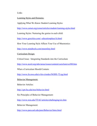 Links

Learning Styles and Domains:

Applying What We Know Student Learning Styles:

http://www.csrnet.org/csrnet/articles/student-learning-styles.html

Learning Styles: Nurturing the genius in each child:

http://www.geocities.com/~educationplace/ls.html

How Your Learning Style Affects Your Use of Mnemonics:

http://www.mindtools.com/mnemlsty.html

Curriculum Design:

Critical Issue: Integrating Standards into the Curriculum

http://www.ncrel.org/sdrs/areas/issues/content/currclum/cu300.htm

What a Curriculum Should Contain:

http://www.ils.nwu.edu/e-for-e/nodes/NODE-72-pg.html

Behavior Management:

Behavior Articles:

http://cpt.fsu.edu/tree/behavior.html

Six Principles of Behavior Management:

http://www.wm.edu/TTAC/articles/challenging/six.htm

Behavior Management:

http://www.para.unl.edu/para/Behavior/Intro.html
 