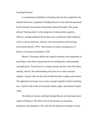 Learning Domains:

      A comprehensive definition of learning style has been adopted by the

national task force, comprised of leading theorists in the field and sponsored

by the National Association of Secondary School Principals. This group

defined "learning styles" as the composite of characteristic cognitive,

affective, and physiological factors that serve as relatively stable indicators

of how a learner perceives, interacts with, and responds to the learning

environment (Keefe, 1979). These factors are direct consequences of

Bloom’s Taxonomy developed in 1956.

      Bloom’s Taxonomy defines the cognitive domain as the acquisition of

knowledge. It has three instructional levels including fact, understanding,

and application. The fact level is a single concept and uses verbs like define,

identify, and list. The understanding level puts two or more concepts

together. Typical verbs for this level include describe, compare and contrast.

The application level puts two or more concepts together to form something

new. Typical verbs at this level include explain, apply, and analyze (Vogler,

1991).

      The affective domain is defined through Blooms as being based upon

aspects of behavior. The three levels in the domain are awareness,

distinction, and integration. The verbs for this domain are limited to words
 