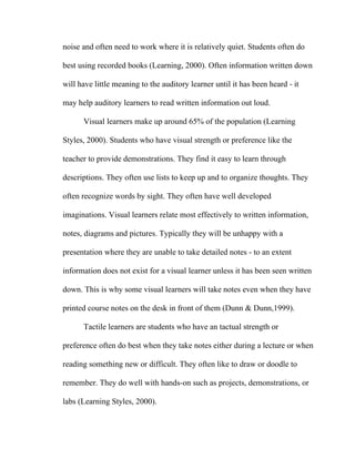 noise and often need to work where it is relatively quiet. Students often do

best using recorded books (Learning, 2000). Often information written down

will have little meaning to the auditory learner until it has been heard - it

may help auditory learners to read written information out loud.

      Visual learners make up around 65% of the population (Learning

Styles, 2000). Students who have visual strength or preference like the

teacher to provide demonstrations. They find it easy to learn through

descriptions. They often use lists to keep up and to organize thoughts. They

often recognize words by sight. They often have well developed

imaginations. Visual learners relate most effectively to written information,

notes, diagrams and pictures. Typically they will be unhappy with a

presentation where they are unable to take detailed notes - to an extent

information does not exist for a visual learner unless it has been seen written

down. This is why some visual learners will take notes even when they have

printed course notes on the desk in front of them (Dunn & Dunn,1999).

      Tactile learners are students who have an tactual strength or

preference often do best when they take notes either during a lecture or when

reading something new or difficult. They often like to draw or doodle to

remember. They do well with hands-on such as projects, demonstrations, or

labs (Learning Styles, 2000).
 
