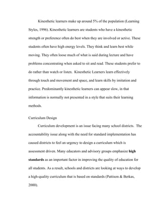 Kinesthetic learners make up around 5% of the population (Learning

Styles, 1996). Kinesthetic learners are students who have a kinesthetic

strength or preference often do best when they are involved or active. These

students often have high energy levels. They think and learn best while

moving. They often loose much of what is said during lecture and have

problems concentrating when asked to sit and read. These students prefer to

do rather than watch or listen. Kinesthetic Learners learn effectively

through touch and movement and space, and learn skills by imitation and

practice. Predominantly kinesthetic learners can appear slow, in that

information is normally not presented in a style that suits their learning

methods.


Curriculum Design

      Curriculum development is an issue facing many school districts. The

accountability issue along with the need for standard implementation has

caused districts to feel an urgency to design a curriculum which is

assessment driven. Many educators and advisory groups emphasize high

standards as an important factor in improving the quality of education for

all students. As a result, schools and districts are looking at ways to develop

a high-quality curriculum that is based on standards (Pattison & Berkas,

2000).
 
