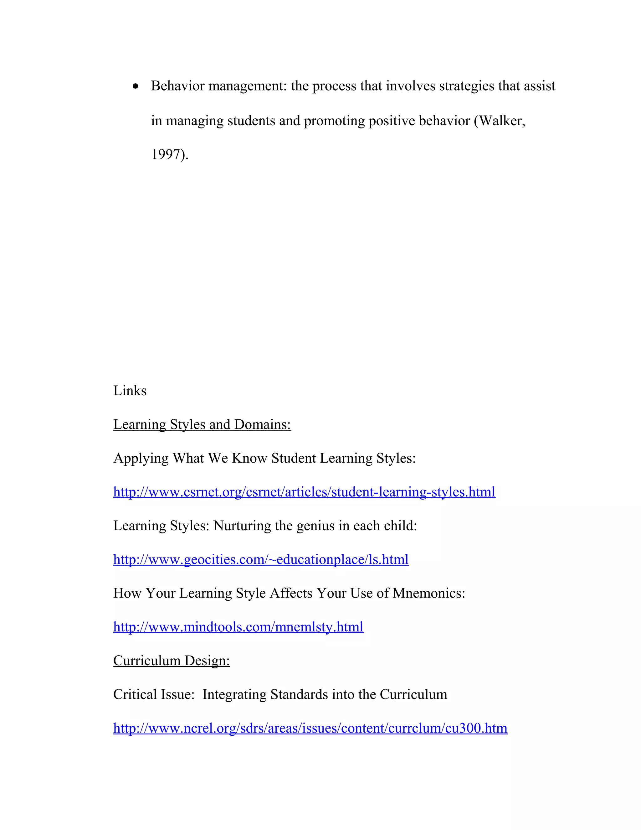 • Behavior management: the process that involves strategies that assist
in managing students and promoting positive behavior (Walker,
1997).
Links
Learning Styles and Domains:
Applying What We Know Student Learning Styles:
http://www.csrnet.org/csrnet/articles/student-learning-styles.html
Learning Styles: Nurturing the genius in each child:
http://www.geocities.com/~educationplace/ls.html
How Your Learning Style Affects Your Use of Mnemonics:
http://www.mindtools.com/mnemlsty.html
Curriculum Design:
Critical Issue: Integrating Standards into the Curriculum
http://www.ncrel.org/sdrs/areas/issues/content/currclum/cu300.htm
 