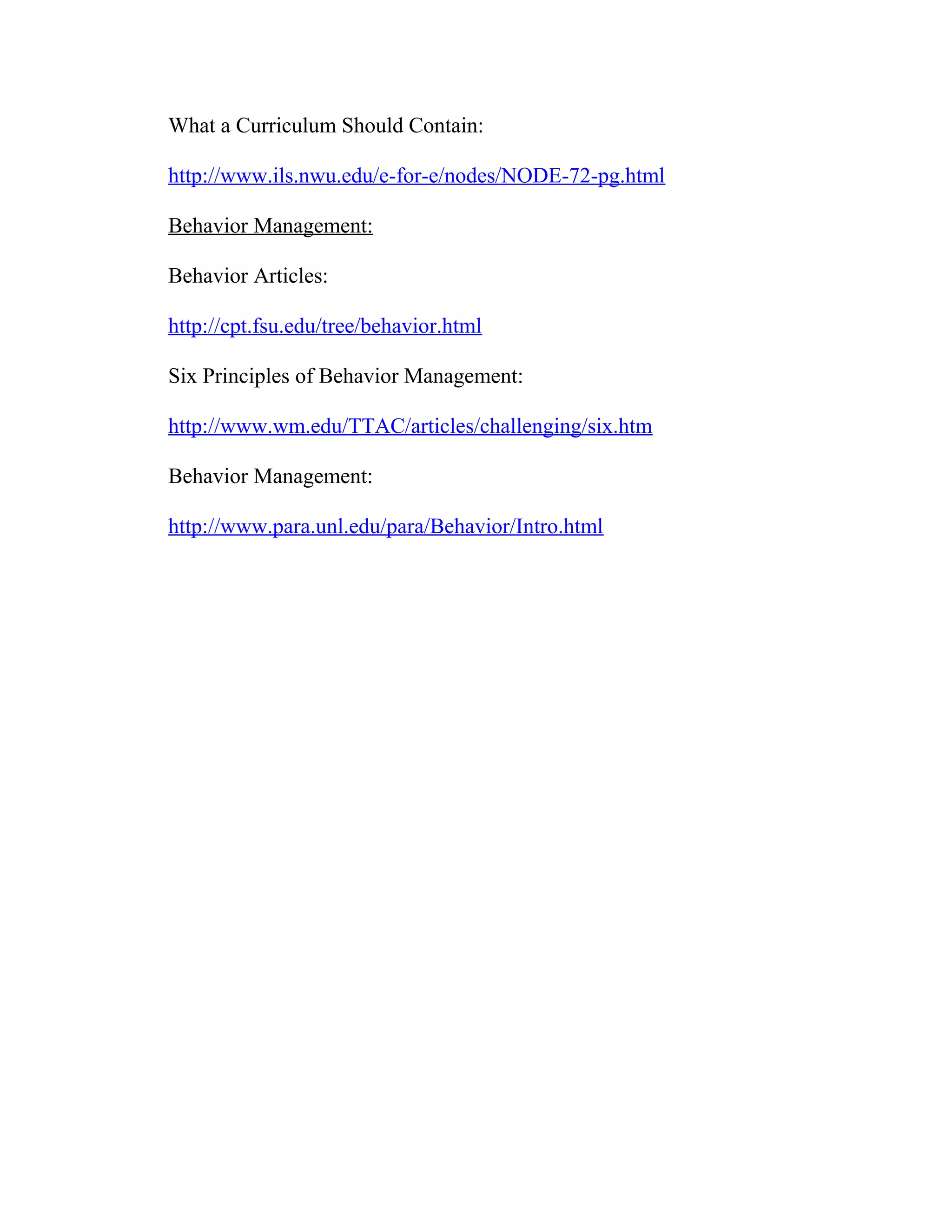 What a Curriculum Should Contain:
http://www.ils.nwu.edu/e-for-e/nodes/NODE-72-pg.html
Behavior Management:
Behavior Articles:
http://cpt.fsu.edu/tree/behavior.html
Six Principles of Behavior Management:
http://www.wm.edu/TTAC/articles/challenging/six.htm
Behavior Management:
http://www.para.unl.edu/para/Behavior/Intro.html
 