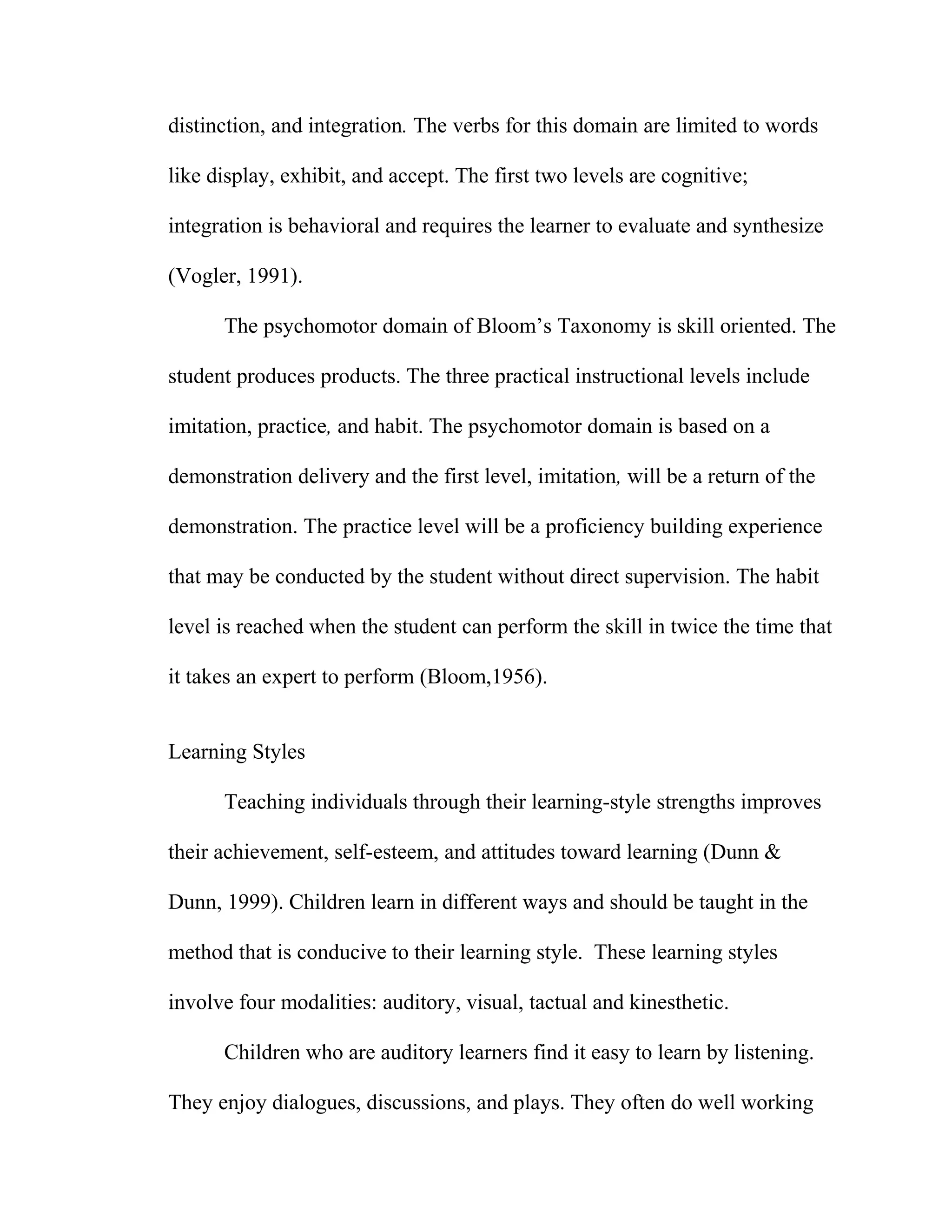 distinction, and integration. The verbs for this domain are limited to words
like display, exhibit, and accept. The first two levels are cognitive;
integration is behavioral and requires the learner to evaluate and synthesize
(Vogler, 1991).
The psychomotor domain of Bloom’s Taxonomy is skill oriented. The
student produces products. The three practical instructional levels include
imitation, practice, and habit. The psychomotor domain is based on a
demonstration delivery and the first level, imitation, will be a return of the
demonstration. The practice level will be a proficiency building experience
that may be conducted by the student without direct supervision. The habit
level is reached when the student can perform the skill in twice the time that
it takes an expert to perform (Bloom,1956).
Learning Styles
Teaching individuals through their learning-style strengths improves
their achievement, self-esteem, and attitudes toward learning (Dunn &
Dunn, 1999). Children learn in different ways and should be taught in the
method that is conducive to their learning style. These learning styles
involve four modalities: auditory, visual, tactual and kinesthetic.
Children who are auditory learners find it easy to learn by listening.
They enjoy dialogues, discussions, and plays. They often do well working
 