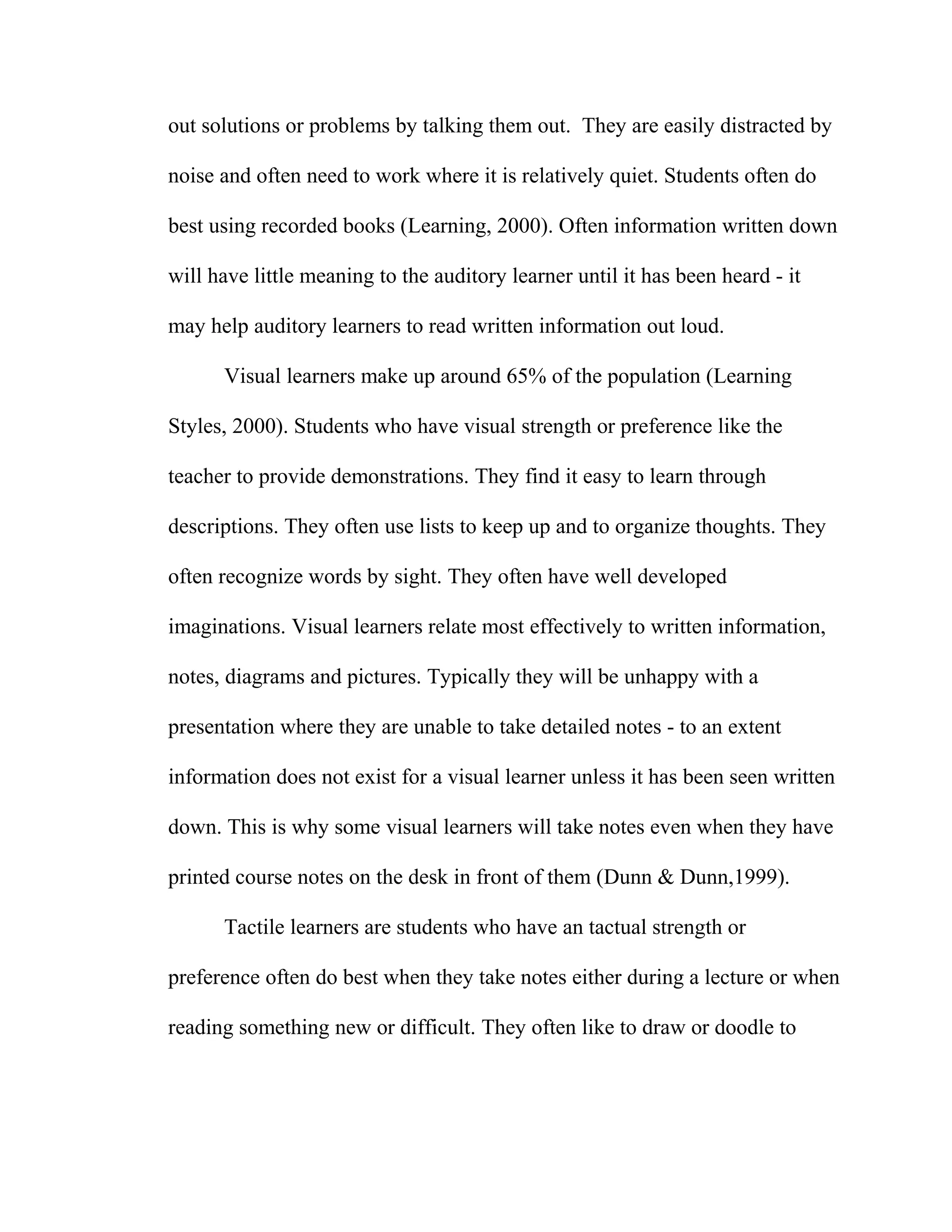 out solutions or problems by talking them out. They are easily distracted by
noise and often need to work where it is relatively quiet. Students often do
best using recorded books (Learning, 2000). Often information written down
will have little meaning to the auditory learner until it has been heard - it
may help auditory learners to read written information out loud.
Visual learners make up around 65% of the population (Learning
Styles, 2000). Students who have visual strength or preference like the
teacher to provide demonstrations. They find it easy to learn through
descriptions. They often use lists to keep up and to organize thoughts. They
often recognize words by sight. They often have well developed
imaginations. Visual learners relate most effectively to written information,
notes, diagrams and pictures. Typically they will be unhappy with a
presentation where they are unable to take detailed notes - to an extent
information does not exist for a visual learner unless it has been seen written
down. This is why some visual learners will take notes even when they have
printed course notes on the desk in front of them (Dunn & Dunn,1999).
Tactile learners are students who have an tactual strength or
preference often do best when they take notes either during a lecture or when
reading something new or difficult. They often like to draw or doodle to
 