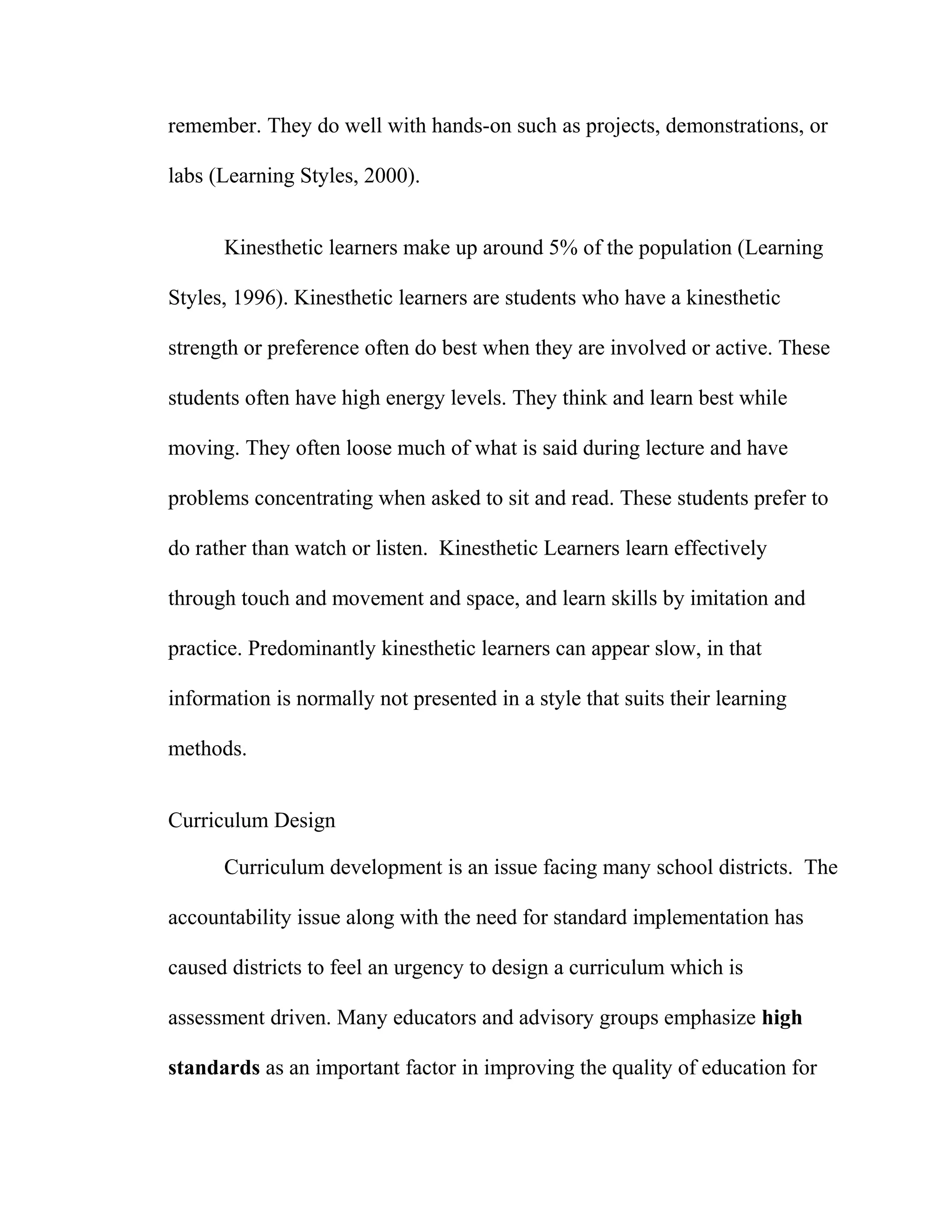 remember. They do well with hands-on such as projects, demonstrations, or
labs (Learning Styles, 2000).
Kinesthetic learners make up around 5% of the population (Learning
Styles, 1996). Kinesthetic learners are students who have a kinesthetic
strength or preference often do best when they are involved or active. These
students often have high energy levels. They think and learn best while
moving. They often loose much of what is said during lecture and have
problems concentrating when asked to sit and read. These students prefer to
do rather than watch or listen. Kinesthetic Learners learn effectively
through touch and movement and space, and learn skills by imitation and
practice. Predominantly kinesthetic learners can appear slow, in that
information is normally not presented in a style that suits their learning
methods.
Curriculum Design
Curriculum development is an issue facing many school districts. The
accountability issue along with the need for standard implementation has
caused districts to feel an urgency to design a curriculum which is
assessment driven. Many educators and advisory groups emphasize high
standards as an important factor in improving the quality of education for
 