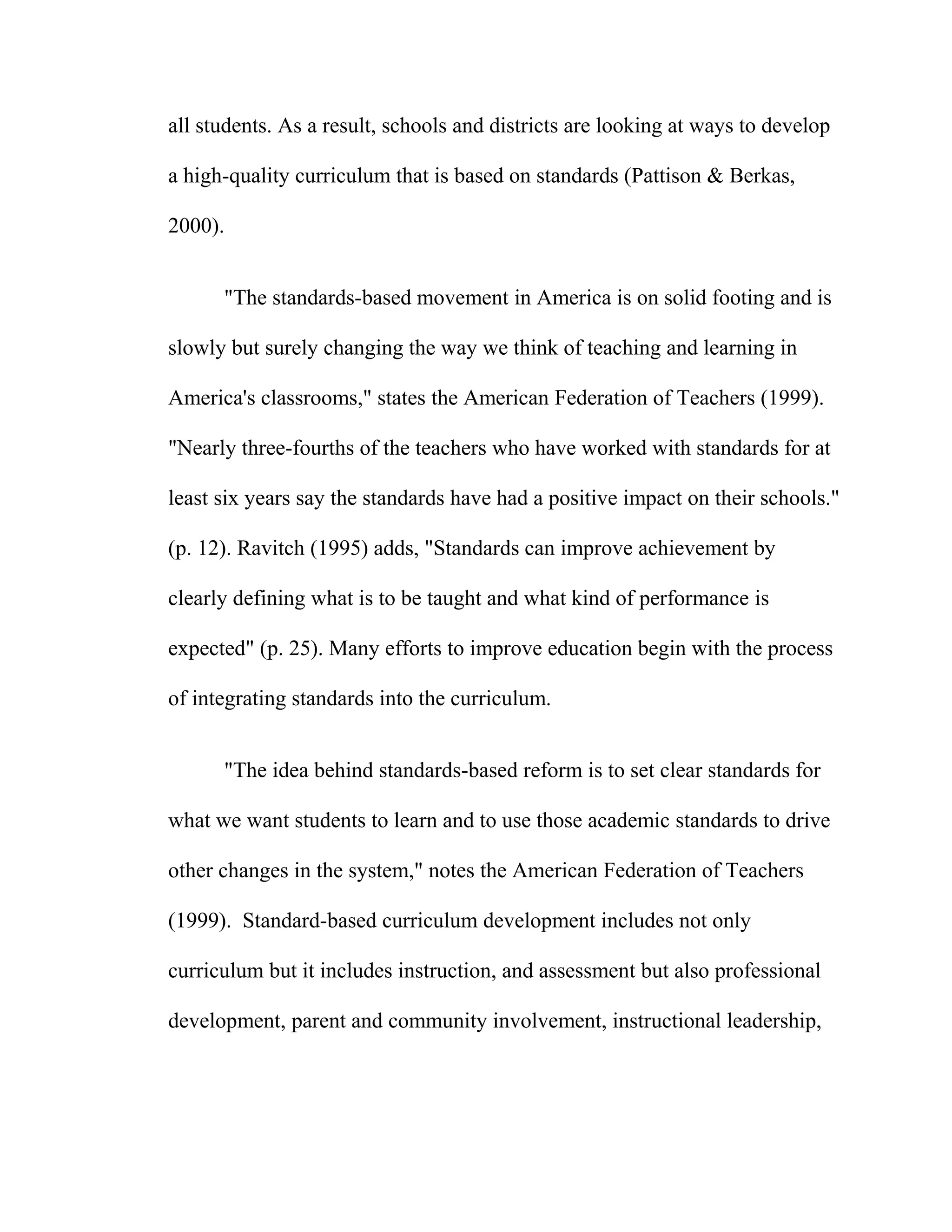 all students. As a result, schools and districts are looking at ways to develop
a high-quality curriculum that is based on standards (Pattison & Berkas,
2000).
"The standards-based movement in America is on solid footing and is
slowly but surely changing the way we think of teaching and learning in
America's classrooms," states the American Federation of Teachers (1999).
"Nearly three-fourths of the teachers who have worked with standards for at
least six years say the standards have had a positive impact on their schools."
(p. 12). Ravitch (1995) adds, "Standards can improve achievement by
clearly defining what is to be taught and what kind of performance is
expected" (p. 25). Many efforts to improve education begin with the process
of integrating standards into the curriculum.
"The idea behind standards-based reform is to set clear standards for
what we want students to learn and to use those academic standards to drive
other changes in the system," notes the American Federation of Teachers
(1999). Standard-based curriculum development includes not only
curriculum but it includes instruction, and assessment but also professional
development, parent and community involvement, instructional leadership,
 