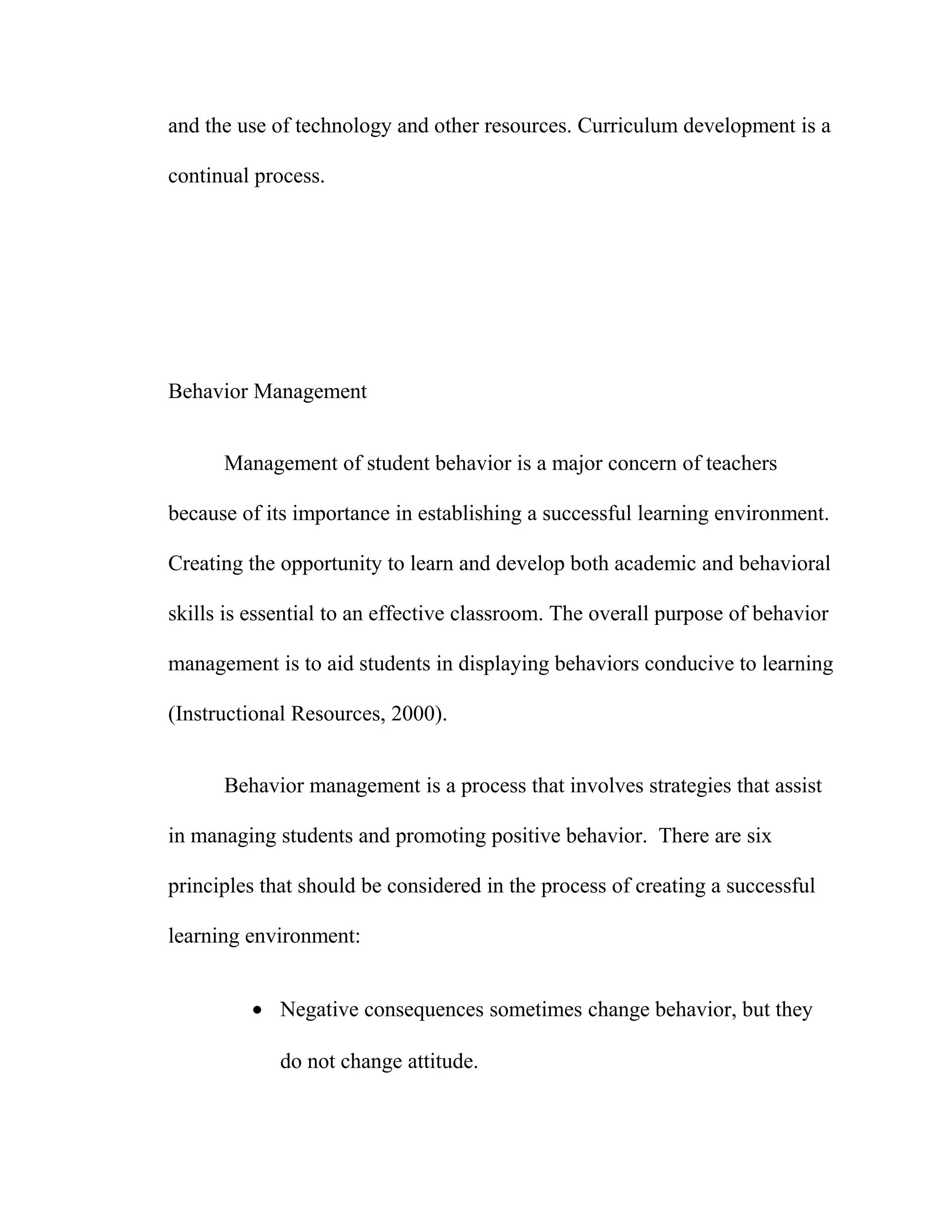 and the use of technology and other resources. Curriculum development is a
continual process.
Behavior Management
Management of student behavior is a major concern of teachers
because of its importance in establishing a successful learning environment.
Creating the opportunity to learn and develop both academic and behavioral
skills is essential to an effective classroom. The overall purpose of behavior
management is to aid students in displaying behaviors conducive to learning
(Instructional Resources, 2000).
Behavior management is a process that involves strategies that assist
in managing students and promoting positive behavior. There are six
principles that should be considered in the process of creating a successful
learning environment:
• Negative consequences sometimes change behavior, but they
do not change attitude.
 