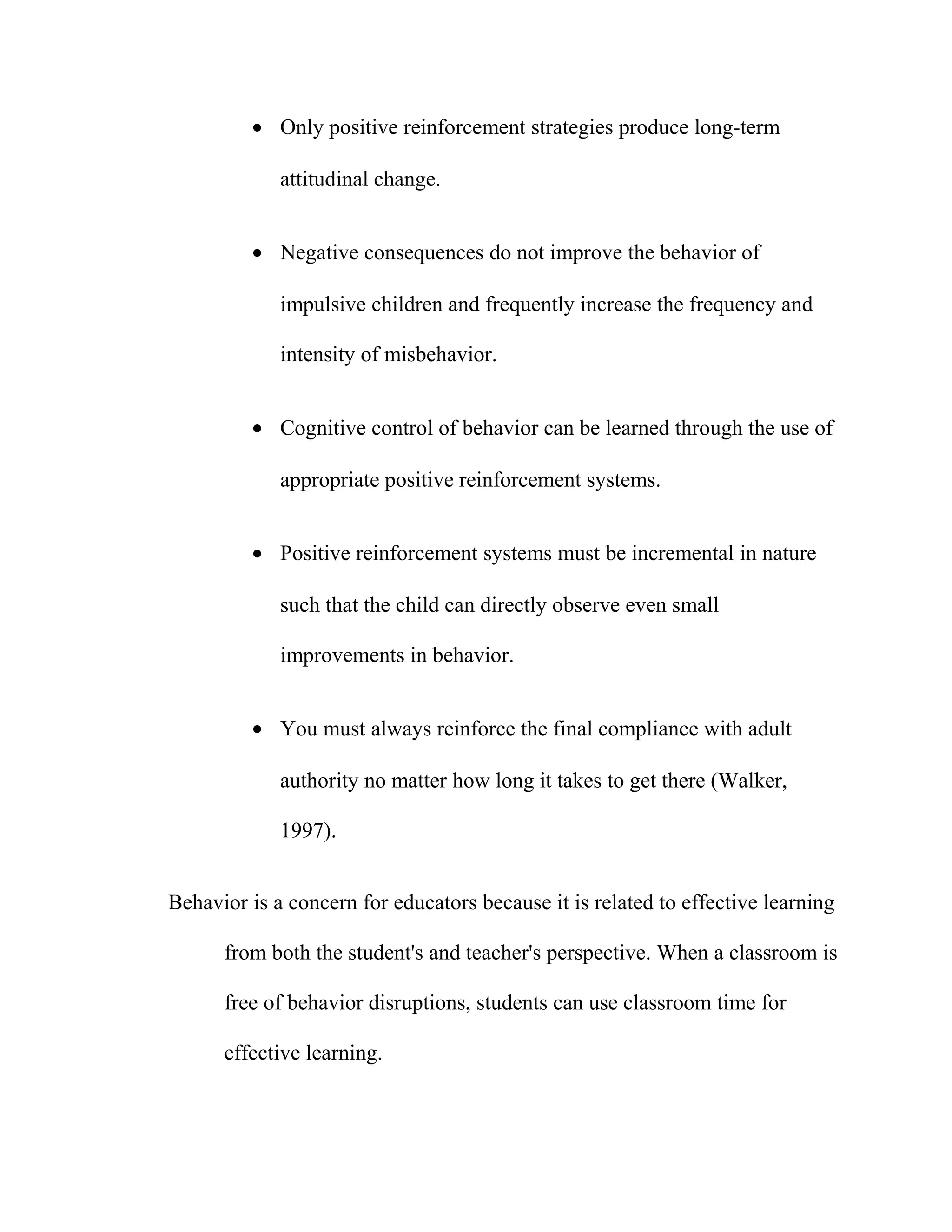 • Only positive reinforcement strategies produce long-term
attitudinal change.
• Negative consequences do not improve the behavior of
impulsive children and frequently increase the frequency and
intensity of misbehavior.
• Cognitive control of behavior can be learned through the use of
appropriate positive reinforcement systems.
• Positive reinforcement systems must be incremental in nature
such that the child can directly observe even small
improvements in behavior.
• You must always reinforce the final compliance with adult
authority no matter how long it takes to get there (Walker,
1997).
Behavior is a concern for educators because it is related to effective learning
from both the student's and teacher's perspective. When a classroom is
free of behavior disruptions, students can use classroom time for
effective learning.
 