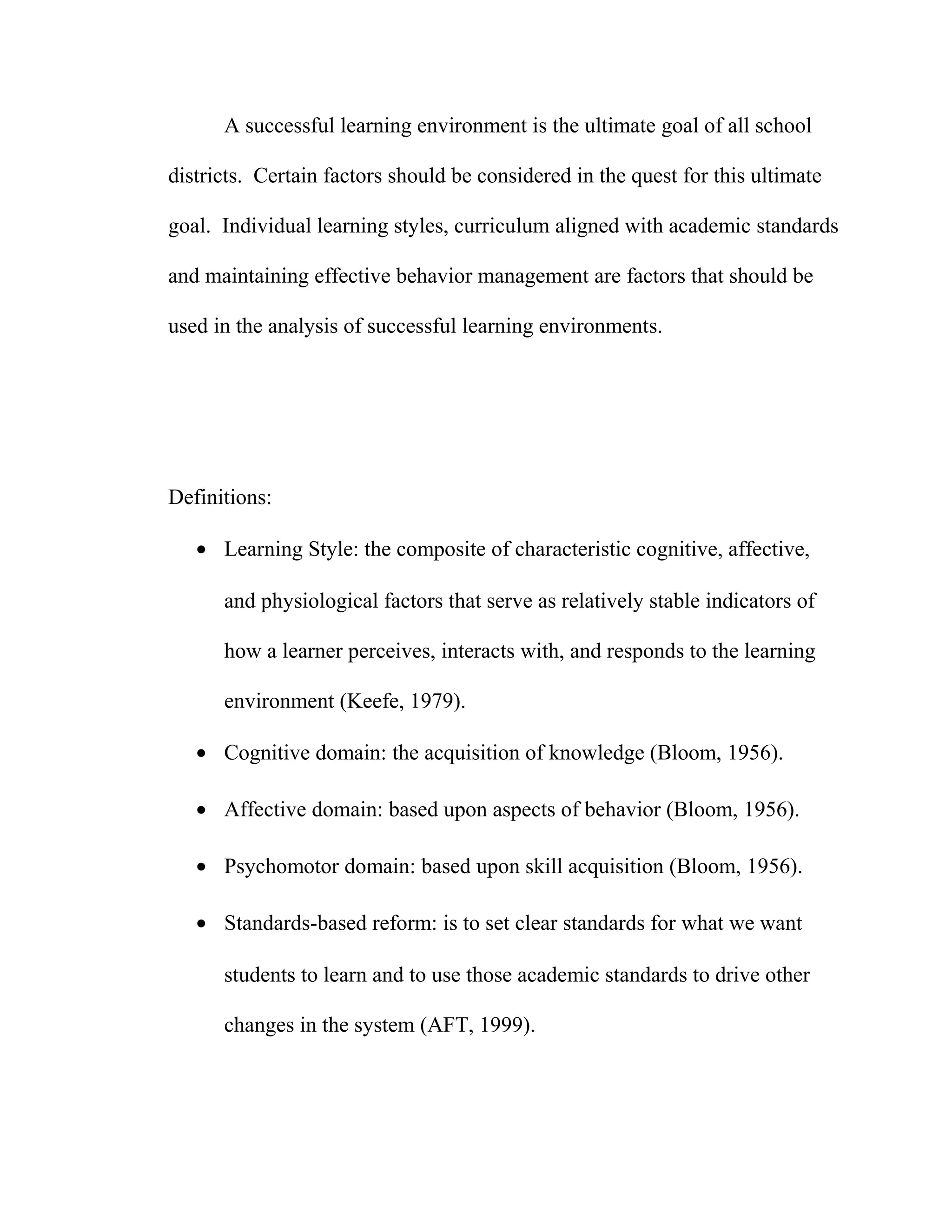 A successful learning environment is the ultimate goal of all school
districts. Certain factors should be considered in the quest for this ultimate
goal. Individual learning styles, curriculum aligned with academic standards
and maintaining effective behavior management are factors that should be
used in the analysis of successful learning environments.
Definitions:
• Learning Style: the composite of characteristic cognitive, affective,
and physiological factors that serve as relatively stable indicators of
how a learner perceives, interacts with, and responds to the learning
environment (Keefe, 1979).
• Cognitive domain: the acquisition of knowledge (Bloom, 1956).
• Affective domain: based upon aspects of behavior (Bloom, 1956).
• Psychomotor domain: based upon skill acquisition (Bloom, 1956).
• Standards-based reform: is to set clear standards for what we want
students to learn and to use those academic standards to drive other
changes in the system (AFT, 1999).
 