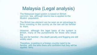 Malaysia (Legal analysis)
The Malaysian legal system is based on British
common law, although Islamic law is applied to the
Muslim population.
The British law element can be seen as an advantage to
firms investing in the country as the law will be familiar
to them.
However, although the legal basis of the system is
British, many of the punishments for those who break
the
law are far harsher - the death penalty and flogging are still
widely used.
Therefore, investing in a foreign country need to be
familiar with the laws there and confident that they will be
applied fairly.
 