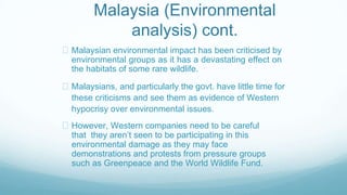 Malaysia (Environmental
analysis) cont.
Malaysian environmental impact has been criticised by
environmental groups as it has a devastating effect on
the habitats of some rare wildlife.
Malaysians, and particularly the govt. have little time for
these criticisms and see them as evidence of Western
hypocrisy over environmental issues.
However, Western companies need to be careful
that they aren’t seen to be participating in this
environmental damage as they may face
demonstrations and protests from pressure groups
such as Greenpeace and the World Wildlife Fund.
 
