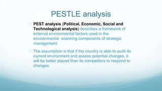 PESTLE analysis
PEST analysis (Political, Economic, Social and
Technological analysis) describes a framework of
external environmental factors used in the
environmental scanning components of strategic
management.
The assumption is that if the country is able to audit its
current environment and assess potential changes, it
will be better placed than its competitors to respond to
changes.
 