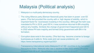 Malaysia (Political analysis)
Malaysia is a multi-party democracy country.
The ruling Alliance party (Barisan Nasional) party has been in power over 63
years. (This fact provided the country with a high degree of stability, which is
important factor for businesses investing in the country). Although the helm was
mandated to PH in 2018, post GE14, it was somehow returned to BN smoothly
without any hostility. Similarly the change of government happened post GE15
in 2022 where PH won majority and formed Unity government with BN in its
formation.
Corruption does exist in the country. (This fact may become a barrier to foreign
businesses as it adds to firms costs and can cause problems), ref:
https://www.transparency.org/en/cpi/2021
Transparency International ranks Malaysia 61 of 180 countries in its Corruption
Perceptions Index. Malaysia also saw a decline in Dec 2022 where CPI score
dropped from 48 to 47. Nevertheless rank improved from 62 to 61..
 