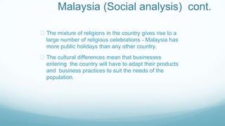 Malaysia (Social analysis) cont.
The mixture of religions in the country gives rise to a
large number of religious celebrations - Malaysia has
more public holidays than any other country.
The cultural differences mean that businesses
entering the country will have to adapt their products
and business practices to suit the needs of the
population.
 