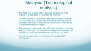 Malaysia (Technological
analysis)
The Malaysia is still need to develop its technology to
enable it to compete in international markets.
In 1996, the govt. initiated the ‘Multimedia Super Corridor’
(MSC), which is a strip of land stretching from the central
business district of Kuala Lumpur to the out-of-town Kuala
Lumpur International Airport.
This corridor hosts more than 360 multinationals, including
foreign-owned and home-growth Malaysian companies, all
focused on multimedia and communications products.
It continue to expand and attract world-leading ICT
companies.
 