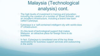 Malaysia (Technological
analysis) cont.
The high levels of investment in training and education,
including the creation of a number of ‘Smart Schools’, and
an excellent infrastructure, including a brand new town
called Cyberjaya.
Cyberjaya is a ‘self-contained intelligent city with world-class
IT infrastructure’.
It’s this level of technological support that makes
Malaysia an attractive place for foreign firms to do
business.
In fact, Cyberjaya is considered one of the top three
destinations for business support services and outsourcing
in the world.
 