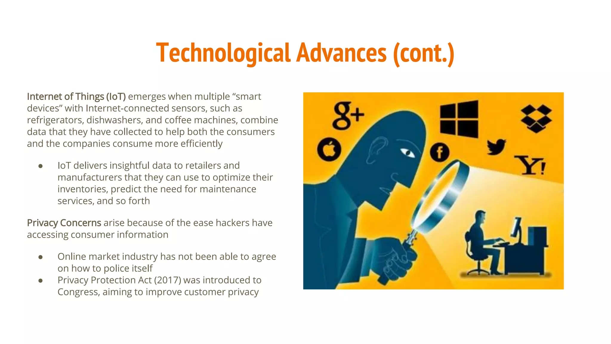 Technological Advances (cont.)
Internet of Things (IoT) emerges when multiple “smart
devices” with Internet-connected sensors, such as
refrigerators, dishwashers, and coffee machines, combine
data that they have collected to help both the consumers
and the companies consume more efficiently
● IoT delivers insightful data to retailers and
manufacturers that they can use to optimize their
inventories, predict the need for maintenance
services, and so forth
Privacy Concerns arise because of the ease hackers have
accessing consumer information
● Online market industry has not been able to agree
on how to police itself
● Privacy Protection Act (2017) was introduced to
Congress, aiming to improve customer privacy
 