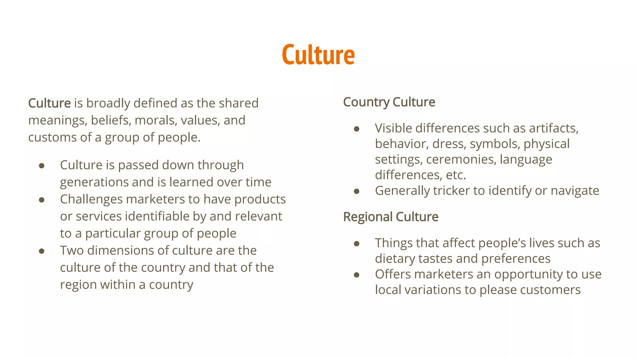Culture
Culture is broadly defined as the shared
meanings, beliefs, morals, values, and
customs of a group of people.
● Culture is passed down through
generations and is learned over time
● Challenges marketers to have products
or services identifiable by and relevant
to a particular group of people
● Two dimensions of culture are the
culture of the country and that of the
region within a country
Country Culture
● Visible differences such as artifacts,
behavior, dress, symbols, physical
settings, ceremonies, language
differences, etc.
● Generally tricker to identify or navigate
Regional Culture
● Things that affect people’s lives such as
dietary tastes and preferences
● Offers marketers an opportunity to use
local variations to please customers
 