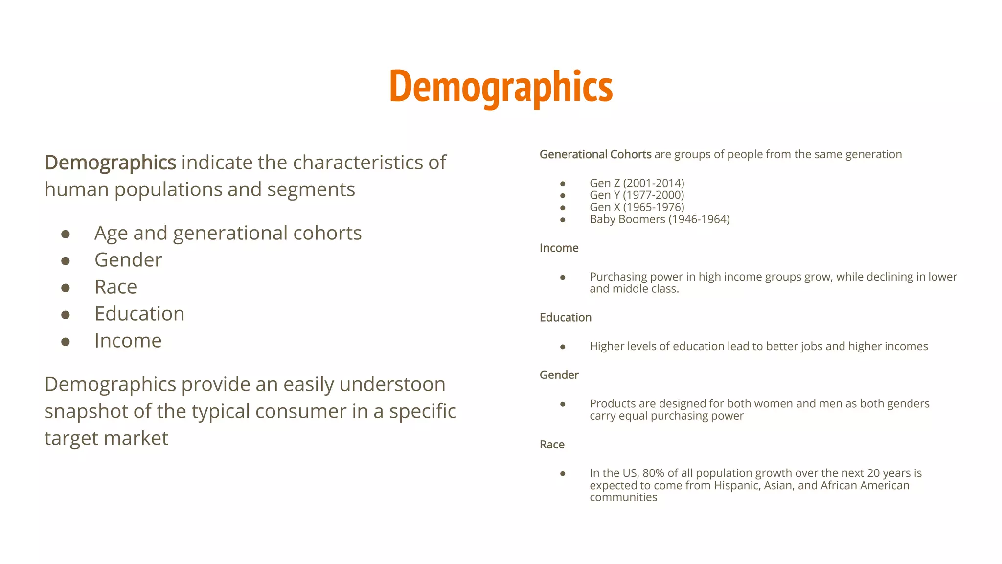 Demographics
Demographics indicate the characteristics of
human populations and segments
● Age and generational cohorts
● Gender
● Race
● Education
● Income
Demographics provide an easily understoon
snapshot of the typical consumer in a specific
target market
Generational Cohorts are groups of people from the same generation
● Gen Z (2001-2014)
● Gen Y (1977-2000)
● Gen X (1965-1976)
● Baby Boomers (1946-1964)
Income
● Purchasing power in high income groups grow, while declining in lower
and middle class.
Education
● Higher levels of education lead to better jobs and higher incomes
Gender
● Products are designed for both women and men as both genders
carry equal purchasing power
Race
● In the US, 80% of all population growth over the next 20 years is
expected to come from Hispanic, Asian, and African American
communities
 