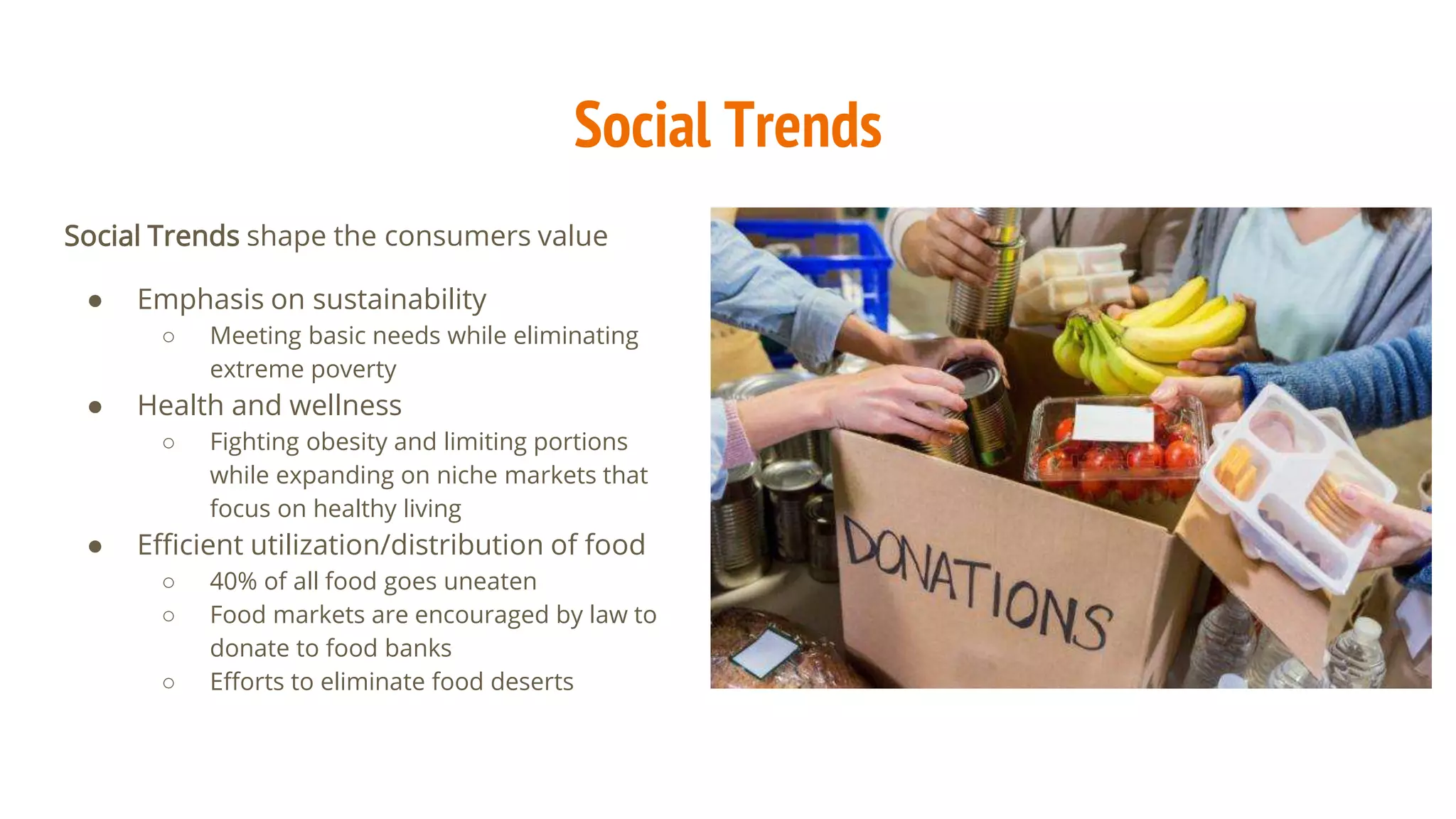 Social Trends
Social Trends shape the consumers value
● Emphasis on sustainability
○ Meeting basic needs while eliminating
extreme poverty
● Health and wellness
○ Fighting obesity and limiting portions
while expanding on niche markets that
focus on healthy living
● Efficient utilization/distribution of food
○ 40% of all food goes uneaten
○ Food markets are encouraged by law to
donate to food banks
○ Efforts to eliminate food deserts
 
