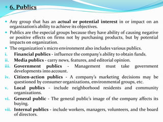  6. Publics
 Any group that has an actual or potential interest in or impact on an
organization’s ability to achieve its objectives.
 Publics are the especial groups because they have ability of causing negative
or positive effects on firms not by purchasing products, but by potential
impacts on organization.
 The organization's micro environment also includes various publics.
i. Financial publics - influence the company’s ability to obtain funds.
ii. Media publics - carry news, features, and editorial opinion.
iii. Government publics - Management must take government
developments into account.
iv. Citizen-action publics - A company’s marketing decisions may be
questioned by consumer organizations, environmental groups, etc.
v. Local publics - include neighborhood residents and community
organizations.
vi. General public - The general public’s image of the company affects its
buying.
vii. Internal publics - include workers, managers, volunteers, and the board
of directors.
 