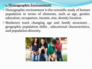  1. Demographic Environment
 Demographic environment is the scientific study of human
population in terms of elements, such as age, gender,
education, occupation, income, size, density location.
 Marketers track changing age and family structures ,
geographic population shifts , educational characteristics,
and population diversity.
 