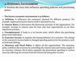  2. Economic Environment
 It involves the facts that influence spending patterns and purchasing
power.
 The factors economic environment is as follows:
a. Inflation: It influences the customers’ demand for different products. For
example, higher petrol prices lead to a fall in demand for cars.
b. Interest Rates: It determines the borrowing activities of the organization. For
example, increase in interest rates for loan may lead organizations to cut their
important activities.
c. Unemployment: It leads to a no income state, which affects the purchasing
power of an individual.
d. Customer Income: It regulates the buying behavior of a customer. The change
in the customer’s income leads to changed spending patterns for the products, such
as food and clothing.
e. Monetary and Fiscal Policy: It affects all the organizations. The monetary
policy stabilizes the economy by controlling the interest rates and money supply in
an economy; whereas, fiscal policy regulates the government spending in various
areas by collecting the revenue from the citizens by taxing their income.
 