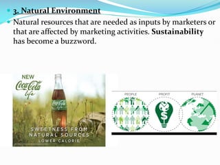  3. Natural Environment
 Natural resources that are needed as inputs by marketers or
that are affected by marketing activities. Sustainability
has become a buzzword.
 