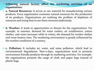 Following natural factors affect the marketing activities of an
organization:
 a. Natural Resources: It serves as raw material for manufacturing various
products. Every organization consumes natural resources for the production
of its products. Organizations are realizing the problem of depletion of
resources and trying best to use these resources judiciously.
 b. Weather: It leads to opportunities or threats for the organizations. For
example, in summer, demand for water coolers, air conditioners, cotton
clothes, and water increases while in winter, the demand for woolen clothes
and room heaters rises. The marketing environment is greatly influenced by
the weather conditions of a country.
 c. Pollution: It includes air, water, and noise pollution, which lead to
environmental degradation. Now-a-days, organizations tend to promote
environment friendly products through its marketing activities. For example,
the organizations promote the usage of cloth and paper bags instead of
plastic bags.
 