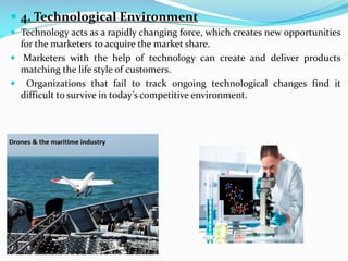  4. Technological Environment
 Technology acts as a rapidly changing force, which creates new opportunities
for the marketers to acquire the market share.
 Marketers with the help of technology can create and deliver products
matching the life style of customers.
 Organizations that fail to track ongoing technological changes find it
difficult to survive in today’s competitive environment.
 
