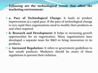  Following are the technological trends that affect the
marketing environment:
 a. Pace of Technological Change: It leads to product
improvement at a rapid pace. If the pace of technological change
is very rapid then organizations need to modify their products as
and when required.
 b. Research and Development: It helps in increasing growth
opportunities for an organization. Many organizations have
developed a separate team for R&D to bring innovation in its
products.
 c. Increased Regulation: It refers to government guidelines to
ban unsafe products. Marketers should be aware of these
regulations to prevent their violation.
 