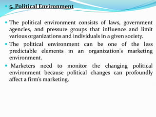  5. Political Environment
 The political environment consists of laws, government
agencies, and pressure groups that influence and limit
various organizations and individuals in a given society.
 The political environment can be one of the less
predictable elements in an organization's marketing
environment.
 Marketers need to monitor the changing political
environment because political changes can profoundly
affect a firm’s marketing.
 