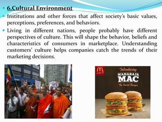  6.Cultural Environment
 Institutions and other forces that affect society’s basic values,
perceptions, preferences, and behaviors.
 Living in different nations, people probably have different
perspectives of culture. This will shape the behavior, beliefs and
characteristics of consumers in marketplace. Understanding
customers’ culture helps companies catch the trends of their
marketing decisions.
 