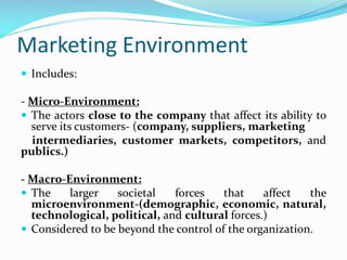 Marketing Environment
 Includes:
- Micro-Environment:
 The actors close to the company that affect its ability to
serve its customers- (company, suppliers, marketing
intermediaries, customer markets, competitors, and
publics.)
- Macro-Environment:
 The larger societal forces that affect the
microenvironment-(demographic, economic, natural,
technological, political, and cultural forces.)
 Considered to be beyond the control of the organization.
 