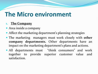 The Micro environment
1. The Company
 Area inside a company
 Affect the marketing department’s planning strategies
 The marketing managers must work closely with other
company departments. Other departments have an
impact on the marketing department’s plans and actions.
 All departments must “think consumers” and work
together to provide superior customer value and
satisfaction.
 