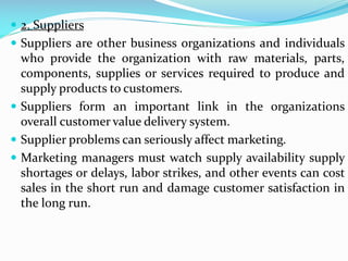  2. Suppliers
 Suppliers are other business organizations and individuals
who provide the organization with raw materials, parts,
components, supplies or services required to produce and
supply products to customers.
 Suppliers form an important link in the organizations
overall customer value delivery system.
 Supplier problems can seriously affect marketing.
 Marketing managers must watch supply availability supply
shortages or delays, labor strikes, and other events can cost
sales in the short run and damage customer satisfaction in
the long run.
 