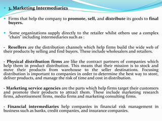  3. Marketing Intermediaries
 Firms that help the company to promote, sell, and distribute its goods to final
buyers.
 Some organizations supply directly to the retailer whilst others use a complex
“chain” including intermediaries such as :
- Resellers are the distribution channels which help firms build the wide web of
their products by selling and find buyers. These include wholesalers and retailers.
- Physical distribution firms are like the contract partners of companies which
help them in product distribution. This means that their mission is to stock and
move their products from warehouse to the seller destinations. Focusing
distribution is important to companies in order to determine the best way to store,
deliver products, and manage the risk of time and cost in distribution.
- Marketing service agencies are the parts which help firms target their customers
and promote their products to attract them. These include marketing research
firms, advertisement firms, media firms and marketing consulting firms.
- Financial intermediaries help companies in financial risk management in
business such as banks, credit companies, and insurance companies.
 