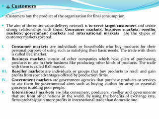  4. Customers
 Customers buy the product of the organization for final consumption.
 The aim of the entire value delivery network is to serve target customers and create
strong relationships with them. Consumer markets, business markets, reseller
markets, government markets and international markets are the 5types of
customer markets covered.
I. Consumer markets are individuals or households who buy products for their
personal purpose of using such as satisfying their basic needs. The trade with them
is called B2C market.
II. Business markets consist of other companies which have plan of purchasing
products to use in their business like producing other kinds of products. The trade
with them is called B2B market.
III. Reseller markets are individuals or groups that buy products to resell and gain
profits from cost advantages offered by production firms.
IV. Government markets are government agencies that purchase products or services
to use them for governmental aims such as buying clothes for army or essential
groceries to aiding poor people.
V. International markets are like consumers, producers, reseller and governments
that are from other nations in the world. By using the benefits of exchange rate,
firms probably gain more profits in international trade than domestic one.
 