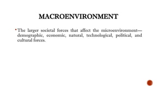 MACROENVIRONMENT
The larger societal forces that affect the microenvironment—
demographic, economic, natural, technological, political, and
cultural forces.
 