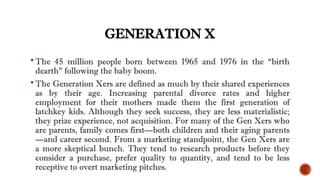 GENERATION X
 The 45 million people born between 1965 and 1976 in the “birth
dearth” following the baby boom.
 The Generation Xers are defined as much by their shared experiences
as by their age. Increasing parental divorce rates and higher
employment for their mothers made them the first generation of
latchkey kids. Although they seek success, they are less materialistic;
they prize experience, not acquisition. For many of the Gen Xers who
are parents, family comes first—both children and their aging parents
—and career second. From a marketing standpoint, the Gen Xers are
a more skeptical bunch. They tend to research products before they
consider a purchase, prefer quality to quantity, and tend to be less
receptive to overt marketing pitches.
 