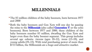 MILLENNIALS
The 83 million children of the baby boomers, born between 1977
and 2000
Both the baby boomers and Gen Xers will one day be passing
the reins to the Millennials (also called Generation Y or the echo
boomers). Born between 1977 and 2000, these children of the
baby boomers number 83 million, dwarfing the Gen Xers and
larger even than the baby boomer segment. This group includes
several age cohorts: tweens (ages 10–12), teens (13–18), and
young adults (19–33). With total purchasing power of more than
$733 billion, the Millennials are a huge and attractive market.
 