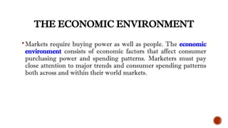 THE ECONOMIC ENVIRONMENT
Markets require buying power as well as people. The economic
environment consists of economic factors that affect consumer
purchasing power and spending patterns. Marketers must pay
close attention to major trends and consumer spending patterns
both across and within their world markets.
 