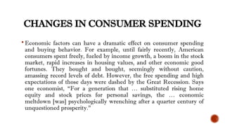 CHANGES IN CONSUMER SPENDING
 Economic factors can have a dramatic effect on consumer spending
and buying behavior. For example, until fairly recently, American
consumers spent freely, fueled by income growth, a boom in the stock
market, rapid increases in housing values, and other economic good
fortunes. They bought and bought, seemingly without caution,
amassing record levels of debt. However, the free spending and high
expectations of those days were dashed by the Great Recession. Says
one economist, “For a generation that … substituted rising home
equity and stock prices for personal savings, the … economic
meltdown [was] psychologically wrenching after a quarter century of
unquestioned prosperity.”
 