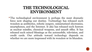 THE TECHNOLOGICAL
ENVIRONMENT
The technological environment is perhaps the most dramatic
force now shaping our destiny. Technology has released such
wonders as antibiotics, robotic surgery, miniaturized electronics,
smartphones, and the Internet. It also has released such horrors
as nuclear missiles, chemical weapons, and assault rifles. It has
released such mixed blessings as the automobile, television, and
credit cards. Our attitude toward technology depends on
whether we are more impressed with its wonders or its blunders.
 